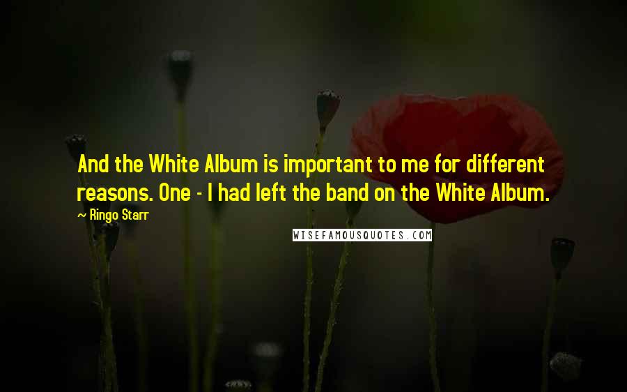 Ringo Starr Quotes: And the White Album is important to me for different reasons. One - I had left the band on the White Album.