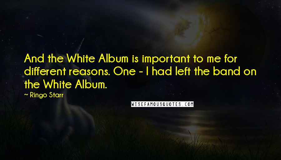Ringo Starr Quotes: And the White Album is important to me for different reasons. One - I had left the band on the White Album.
