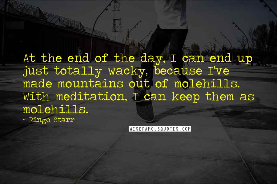 Ringo Starr Quotes: At the end of the day, I can end up just totally wacky, because I've made mountains out of molehills. With meditation, I can keep them as molehills.