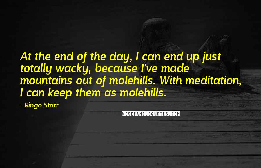 Ringo Starr Quotes: At the end of the day, I can end up just totally wacky, because I've made mountains out of molehills. With meditation, I can keep them as molehills.