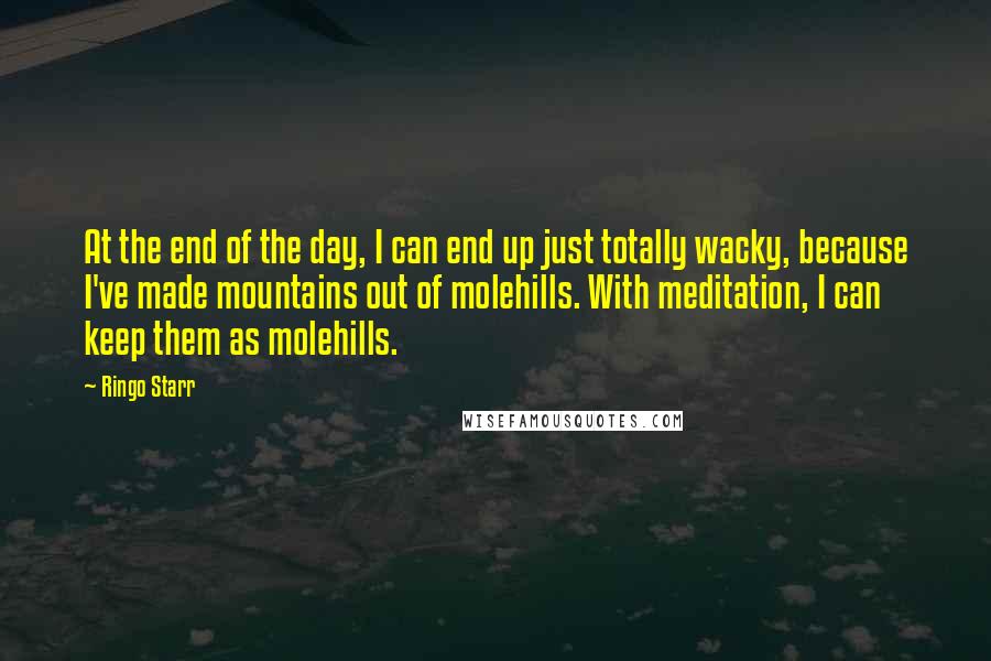 Ringo Starr Quotes: At the end of the day, I can end up just totally wacky, because I've made mountains out of molehills. With meditation, I can keep them as molehills.