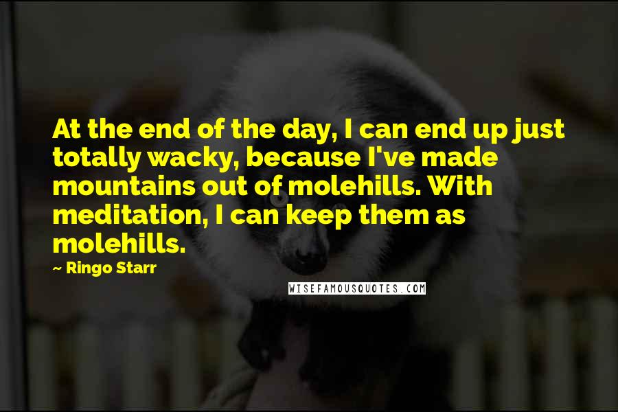 Ringo Starr Quotes: At the end of the day, I can end up just totally wacky, because I've made mountains out of molehills. With meditation, I can keep them as molehills.