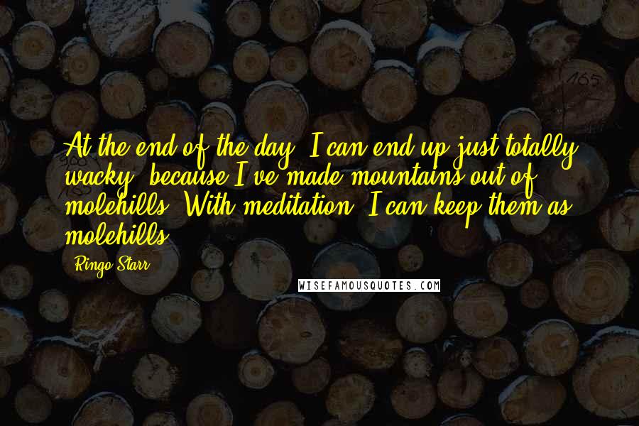 Ringo Starr Quotes: At the end of the day, I can end up just totally wacky, because I've made mountains out of molehills. With meditation, I can keep them as molehills.