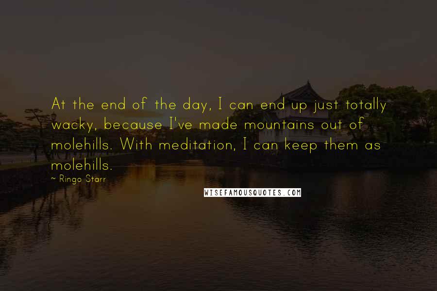 Ringo Starr Quotes: At the end of the day, I can end up just totally wacky, because I've made mountains out of molehills. With meditation, I can keep them as molehills.