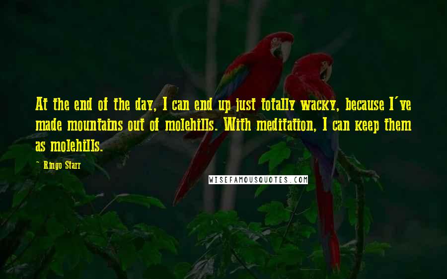 Ringo Starr Quotes: At the end of the day, I can end up just totally wacky, because I've made mountains out of molehills. With meditation, I can keep them as molehills.