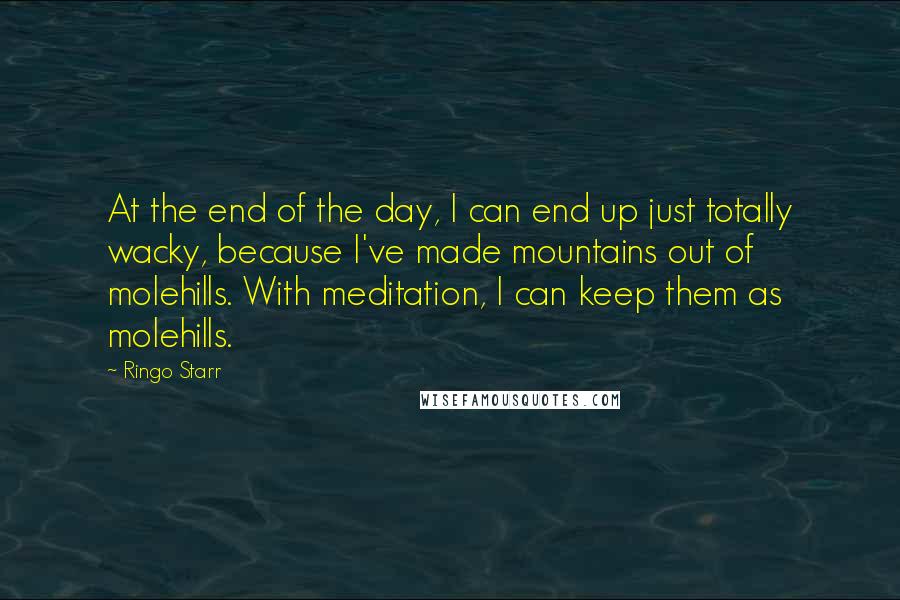 Ringo Starr Quotes: At the end of the day, I can end up just totally wacky, because I've made mountains out of molehills. With meditation, I can keep them as molehills.