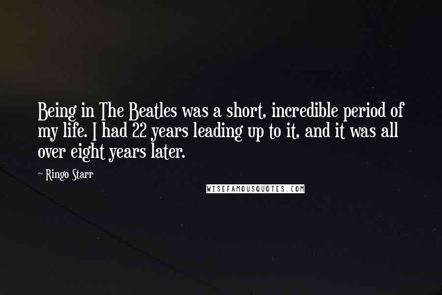 Ringo Starr Quotes: Being in The Beatles was a short, incredible period of my life. I had 22 years leading up to it, and it was all over eight years later.