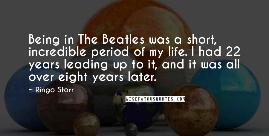 Ringo Starr Quotes: Being in The Beatles was a short, incredible period of my life. I had 22 years leading up to it, and it was all over eight years later.