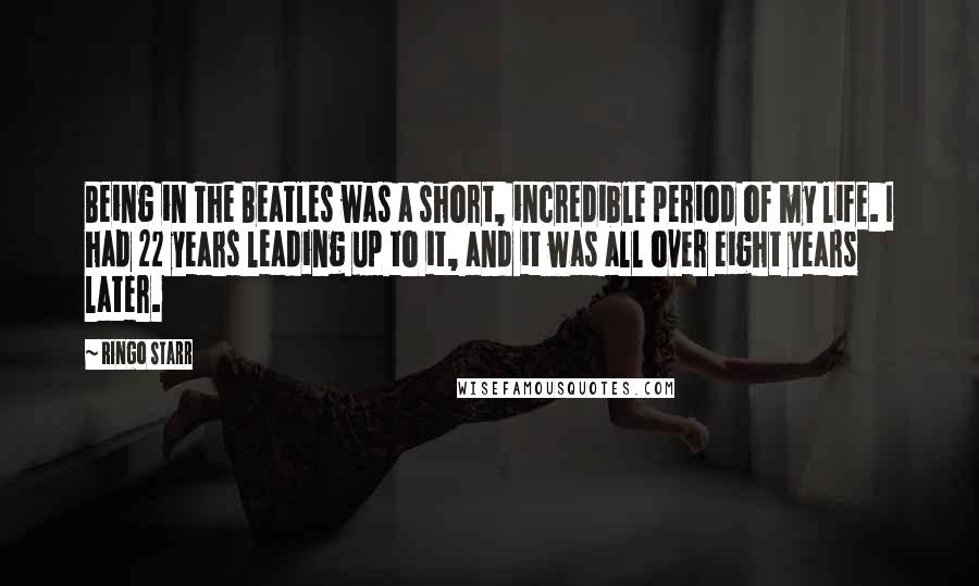 Ringo Starr Quotes: Being in The Beatles was a short, incredible period of my life. I had 22 years leading up to it, and it was all over eight years later.