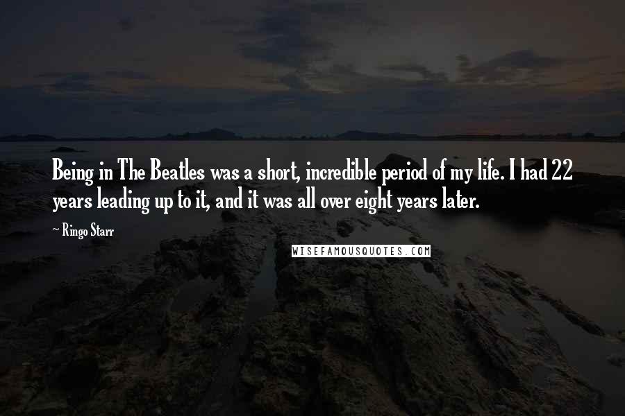 Ringo Starr Quotes: Being in The Beatles was a short, incredible period of my life. I had 22 years leading up to it, and it was all over eight years later.