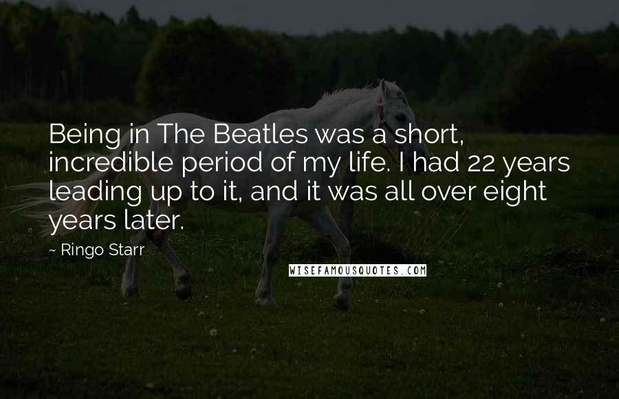Ringo Starr Quotes: Being in The Beatles was a short, incredible period of my life. I had 22 years leading up to it, and it was all over eight years later.