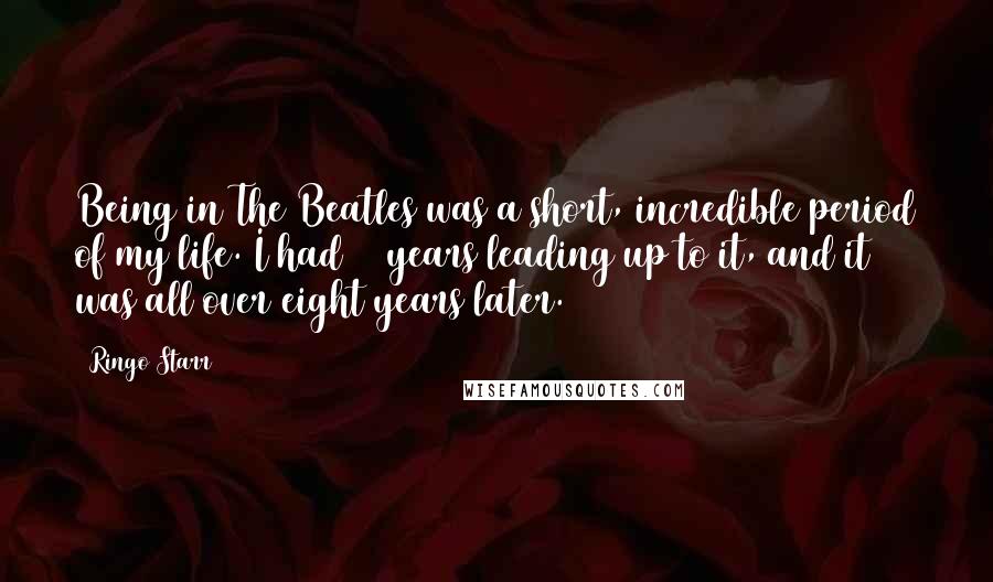 Ringo Starr Quotes: Being in The Beatles was a short, incredible period of my life. I had 22 years leading up to it, and it was all over eight years later.