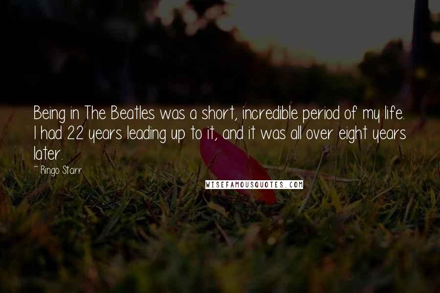 Ringo Starr Quotes: Being in The Beatles was a short, incredible period of my life. I had 22 years leading up to it, and it was all over eight years later.