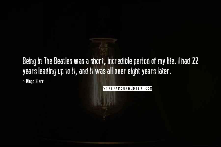 Ringo Starr Quotes: Being in The Beatles was a short, incredible period of my life. I had 22 years leading up to it, and it was all over eight years later.