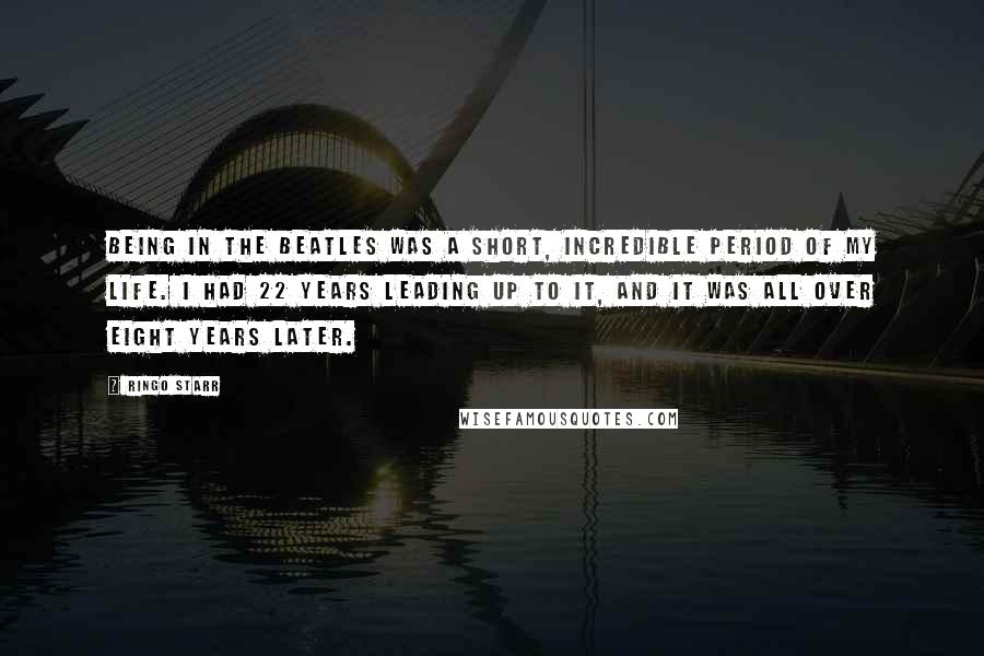 Ringo Starr Quotes: Being in The Beatles was a short, incredible period of my life. I had 22 years leading up to it, and it was all over eight years later.