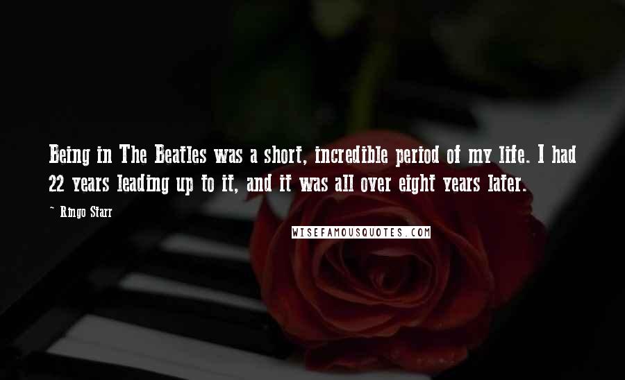 Ringo Starr Quotes: Being in The Beatles was a short, incredible period of my life. I had 22 years leading up to it, and it was all over eight years later.