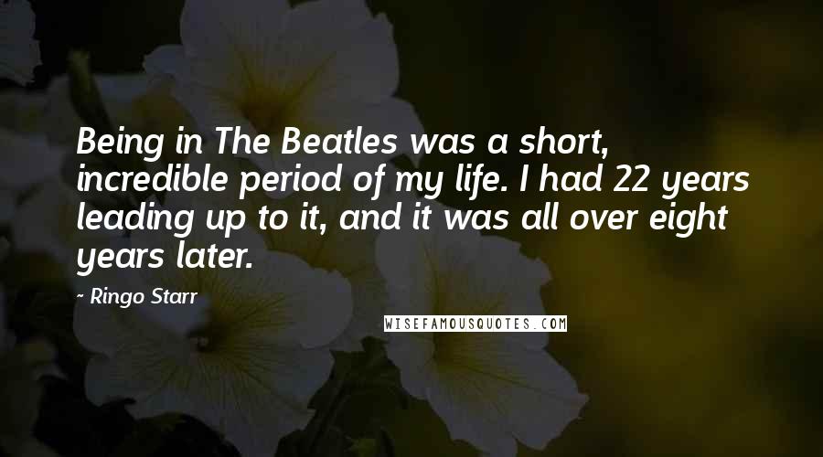 Ringo Starr Quotes: Being in The Beatles was a short, incredible period of my life. I had 22 years leading up to it, and it was all over eight years later.