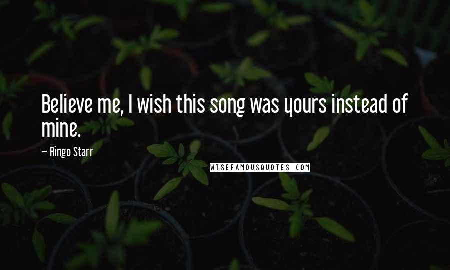 Ringo Starr Quotes: Believe me, I wish this song was yours instead of mine.