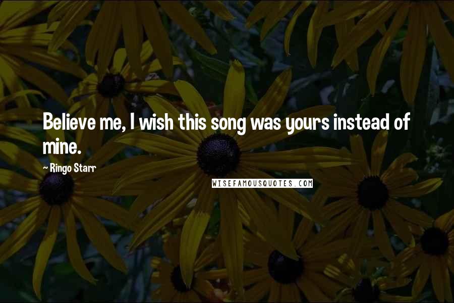 Ringo Starr Quotes: Believe me, I wish this song was yours instead of mine.