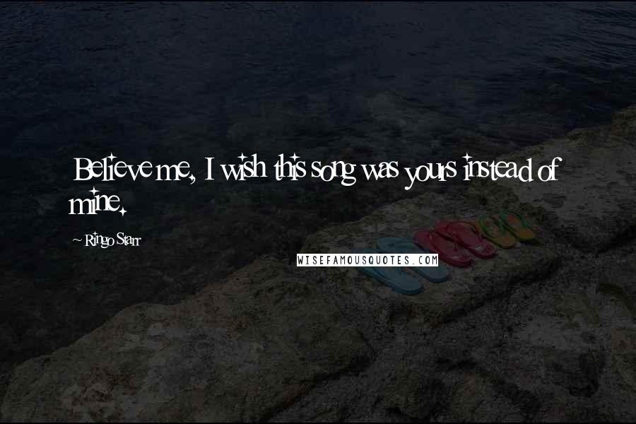 Ringo Starr Quotes: Believe me, I wish this song was yours instead of mine.