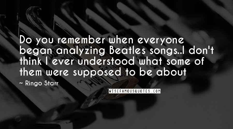 Ringo Starr Quotes: Do you remember when everyone began analyzing Beatles songs..I don't think I ever understood what some of them were supposed to be about