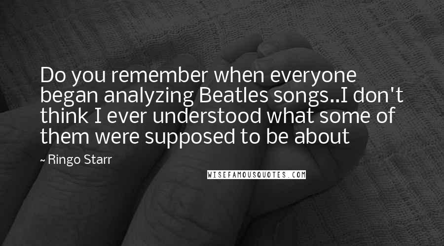 Ringo Starr Quotes: Do you remember when everyone began analyzing Beatles songs..I don't think I ever understood what some of them were supposed to be about