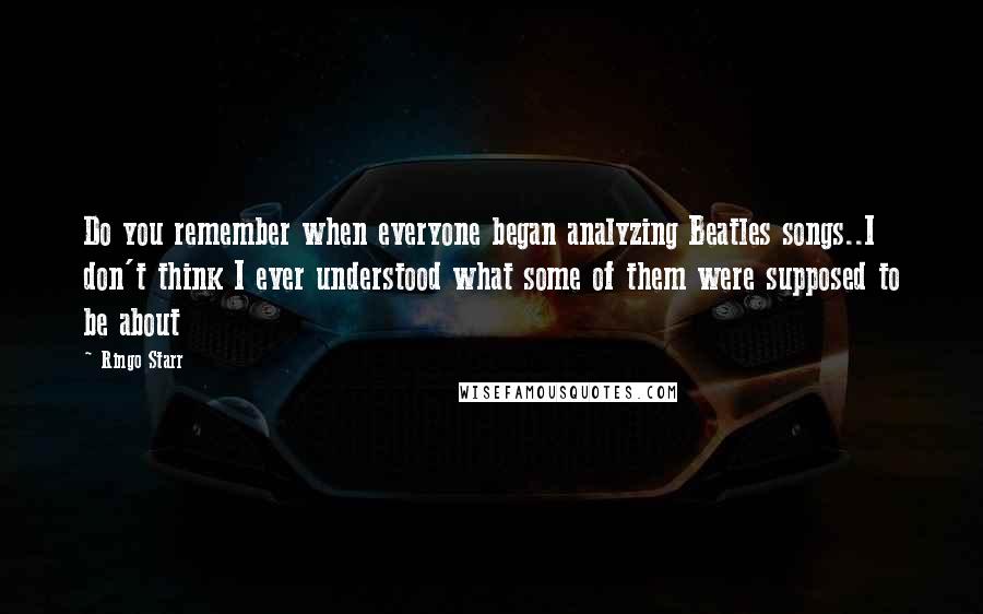 Ringo Starr Quotes: Do you remember when everyone began analyzing Beatles songs..I don't think I ever understood what some of them were supposed to be about