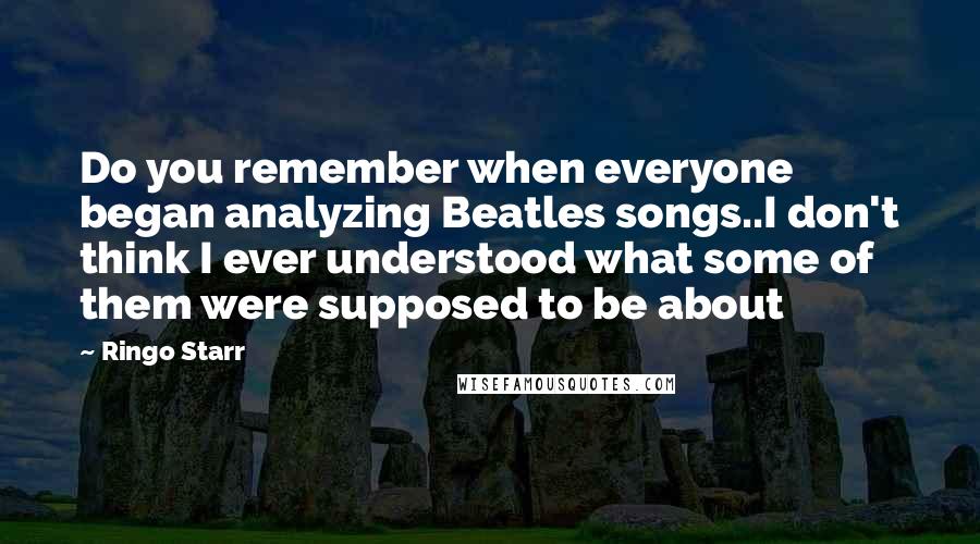 Ringo Starr Quotes: Do you remember when everyone began analyzing Beatles songs..I don't think I ever understood what some of them were supposed to be about