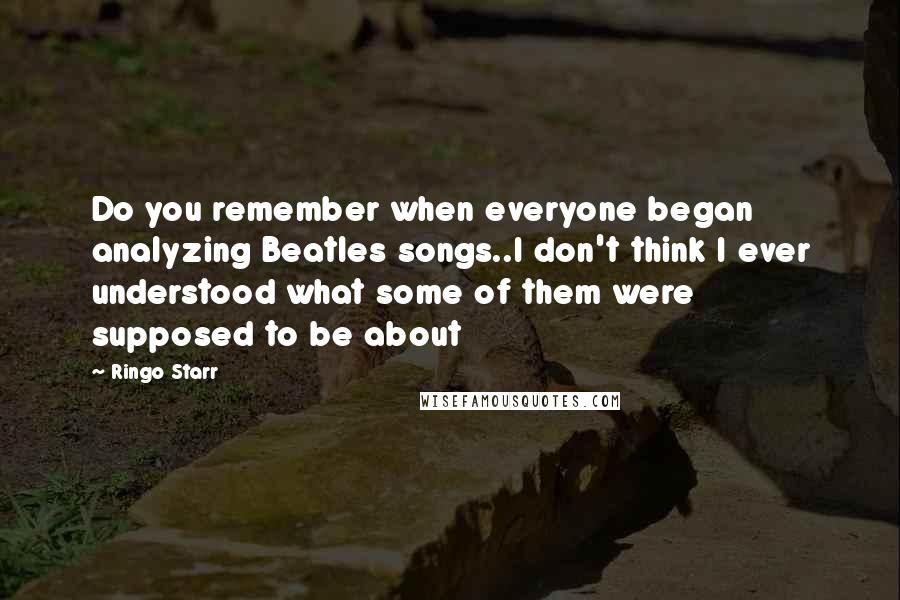 Ringo Starr Quotes: Do you remember when everyone began analyzing Beatles songs..I don't think I ever understood what some of them were supposed to be about