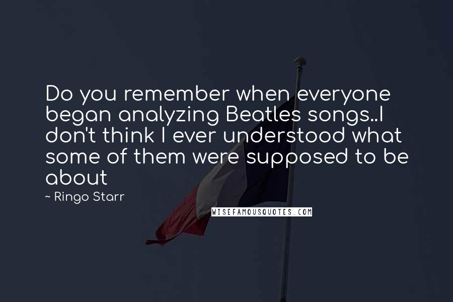 Ringo Starr Quotes: Do you remember when everyone began analyzing Beatles songs..I don't think I ever understood what some of them were supposed to be about