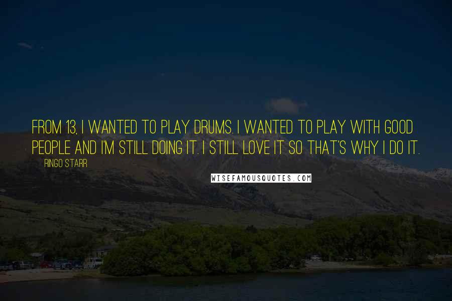 Ringo Starr Quotes: From 13, I wanted to play drums. I wanted to play with good people and I'm still doing it. I still love it so that's why I do it.