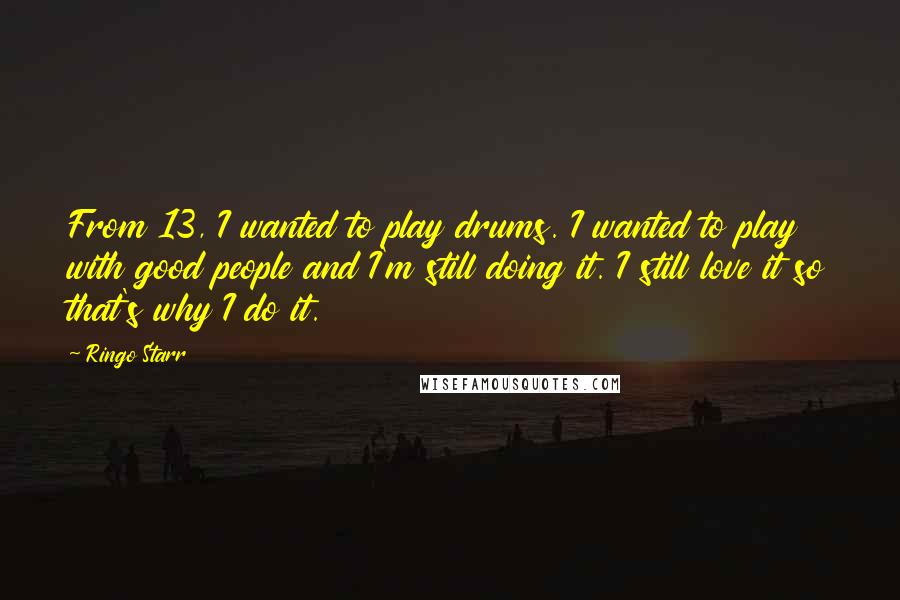 Ringo Starr Quotes: From 13, I wanted to play drums. I wanted to play with good people and I'm still doing it. I still love it so that's why I do it.