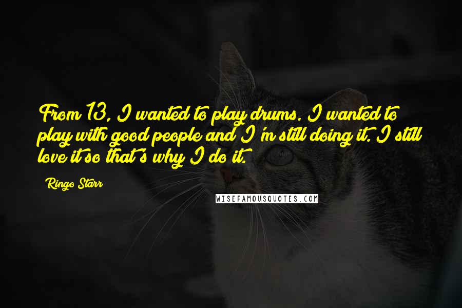 Ringo Starr Quotes: From 13, I wanted to play drums. I wanted to play with good people and I'm still doing it. I still love it so that's why I do it.