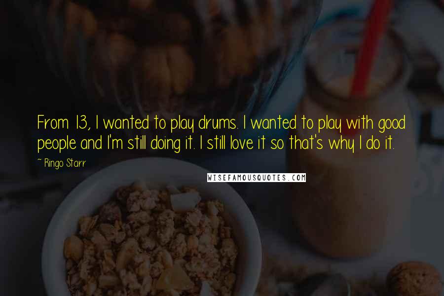 Ringo Starr Quotes: From 13, I wanted to play drums. I wanted to play with good people and I'm still doing it. I still love it so that's why I do it.