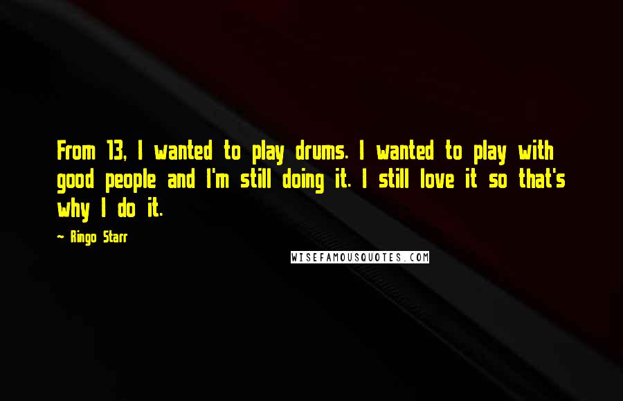 Ringo Starr Quotes: From 13, I wanted to play drums. I wanted to play with good people and I'm still doing it. I still love it so that's why I do it.