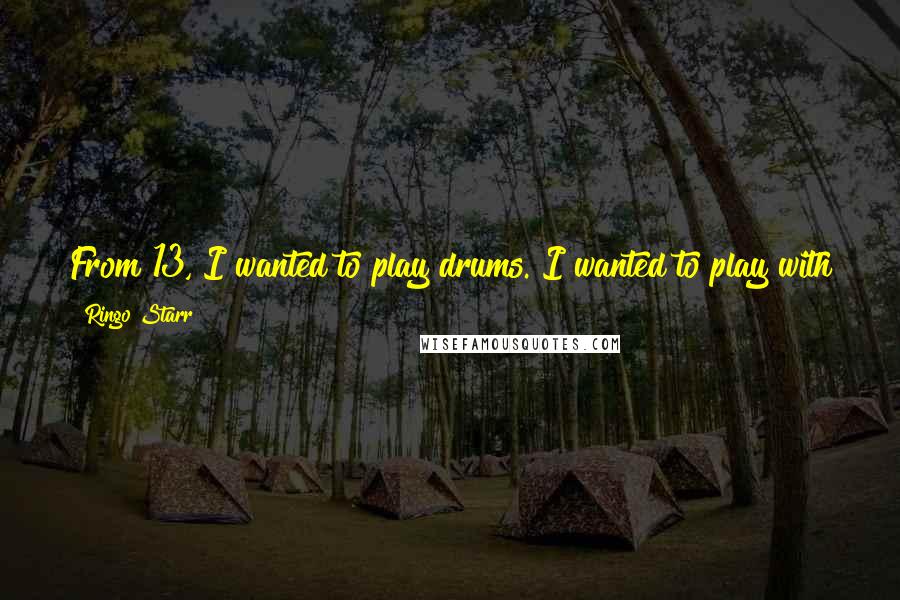 Ringo Starr Quotes: From 13, I wanted to play drums. I wanted to play with good people and I'm still doing it. I still love it so that's why I do it.