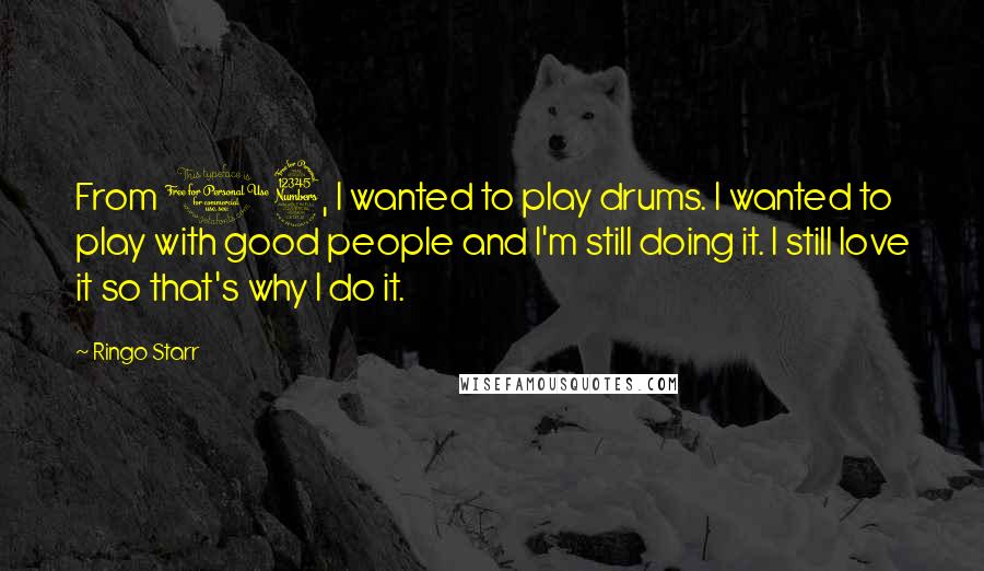 Ringo Starr Quotes: From 13, I wanted to play drums. I wanted to play with good people and I'm still doing it. I still love it so that's why I do it.