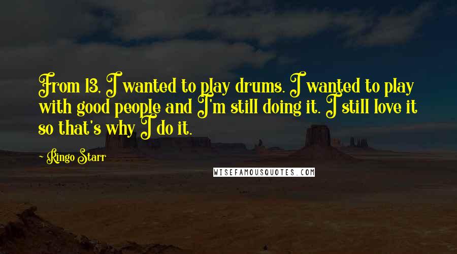 Ringo Starr Quotes: From 13, I wanted to play drums. I wanted to play with good people and I'm still doing it. I still love it so that's why I do it.