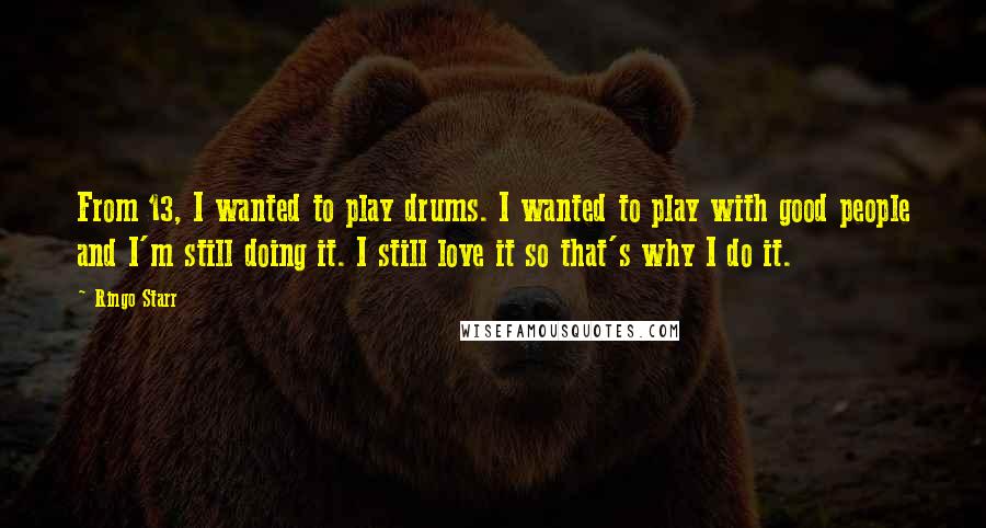 Ringo Starr Quotes: From 13, I wanted to play drums. I wanted to play with good people and I'm still doing it. I still love it so that's why I do it.