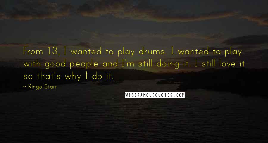 Ringo Starr Quotes: From 13, I wanted to play drums. I wanted to play with good people and I'm still doing it. I still love it so that's why I do it.