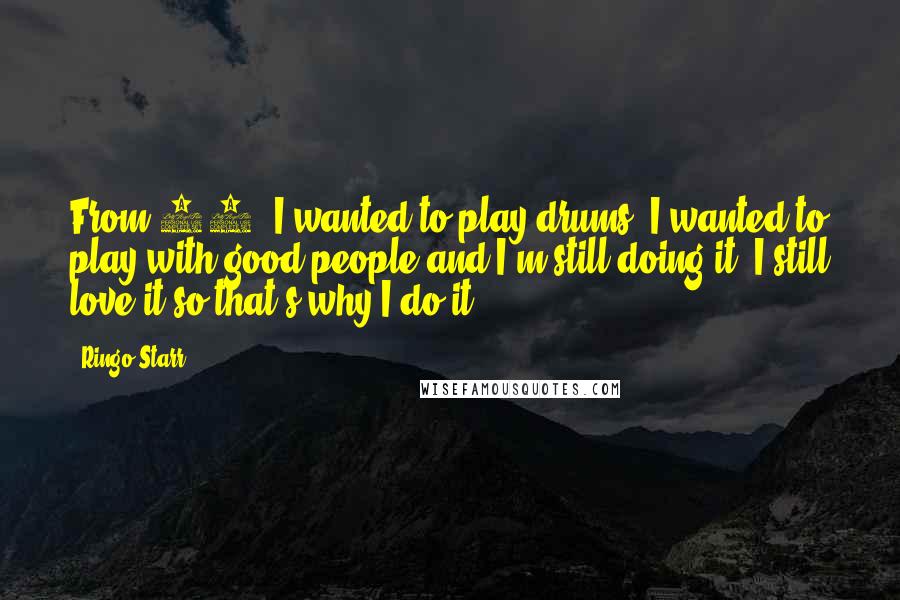 Ringo Starr Quotes: From 13, I wanted to play drums. I wanted to play with good people and I'm still doing it. I still love it so that's why I do it.