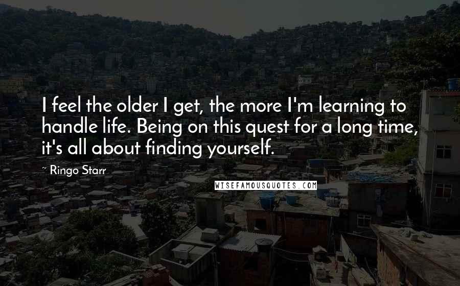 Ringo Starr Quotes: I feel the older I get, the more I'm learning to handle life. Being on this quest for a long time, it's all about finding yourself.