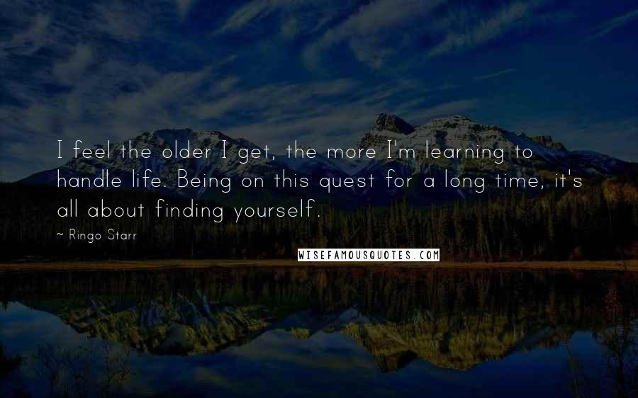 Ringo Starr Quotes: I feel the older I get, the more I'm learning to handle life. Being on this quest for a long time, it's all about finding yourself.