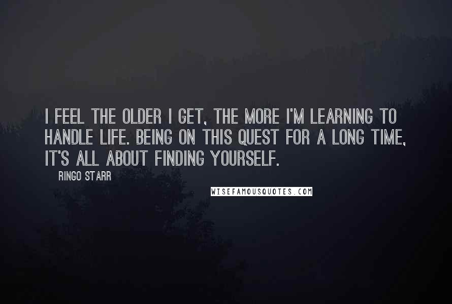 Ringo Starr Quotes: I feel the older I get, the more I'm learning to handle life. Being on this quest for a long time, it's all about finding yourself.