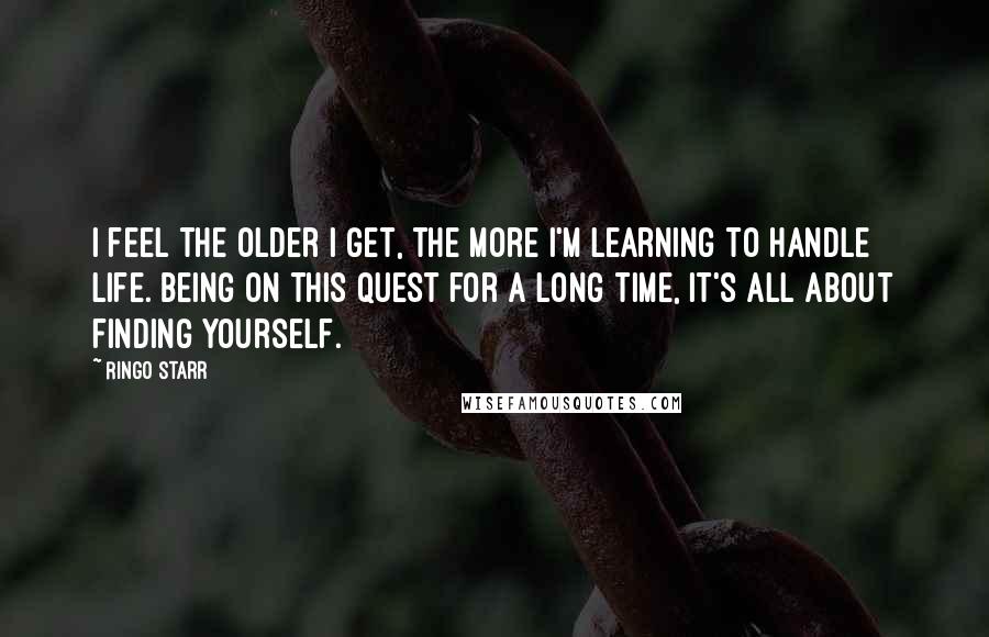 Ringo Starr Quotes: I feel the older I get, the more I'm learning to handle life. Being on this quest for a long time, it's all about finding yourself.