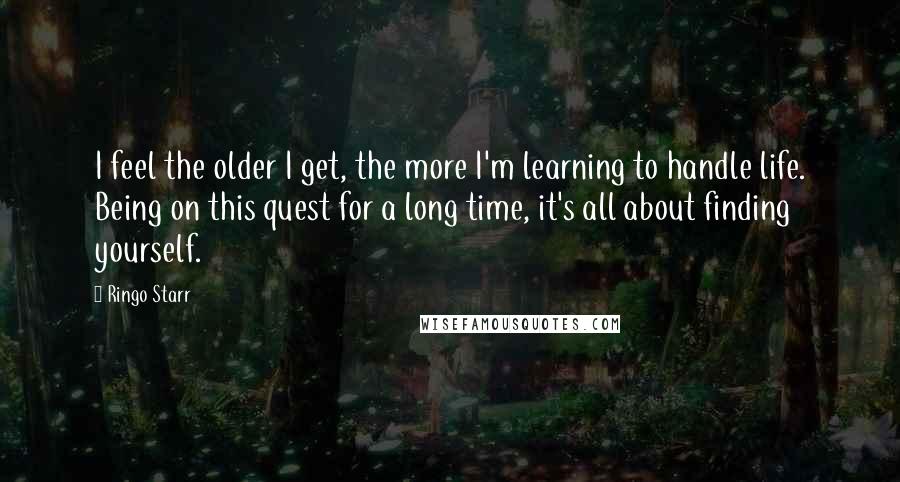 Ringo Starr Quotes: I feel the older I get, the more I'm learning to handle life. Being on this quest for a long time, it's all about finding yourself.