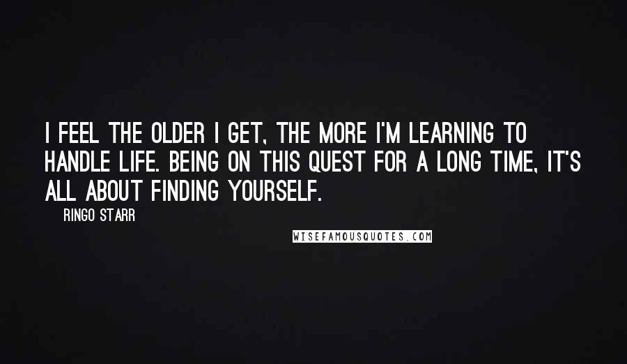 Ringo Starr Quotes: I feel the older I get, the more I'm learning to handle life. Being on this quest for a long time, it's all about finding yourself.