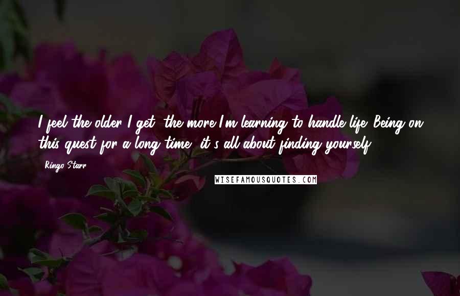 Ringo Starr Quotes: I feel the older I get, the more I'm learning to handle life. Being on this quest for a long time, it's all about finding yourself.