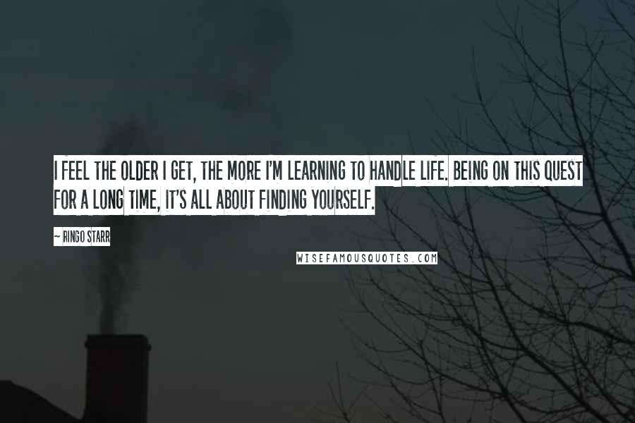 Ringo Starr Quotes: I feel the older I get, the more I'm learning to handle life. Being on this quest for a long time, it's all about finding yourself.