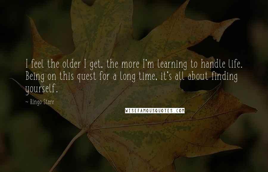 Ringo Starr Quotes: I feel the older I get, the more I'm learning to handle life. Being on this quest for a long time, it's all about finding yourself.